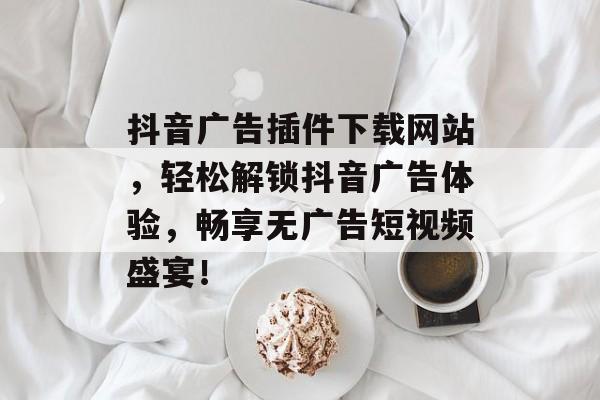 抖音广告插件下载网站，轻松解锁抖音广告体验，畅享无广告短视频盛宴！