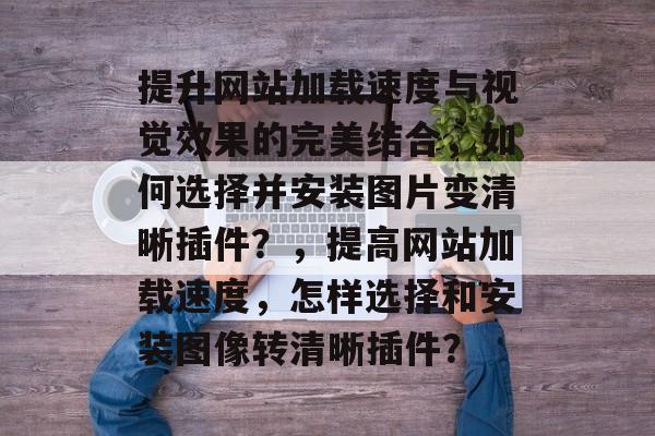 提升网站加载速度与视觉效果的完美结合，如何选择并安装图片变清晰插件？，提高网站加载速度，怎样选择和安装图像转清晰插件？