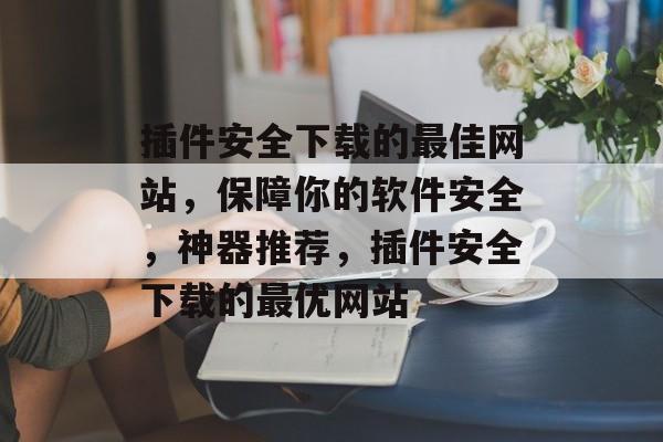 插件安全下载的最佳网站,保障你的软件安全,神器推荐,插件安全下载的最优网站 插件安全下载的最佳网站,保障你的软件安全,神器推荐,插件安全下载的最优网站