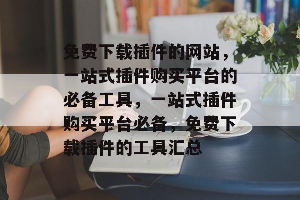 免费下载插件的网站,一站式插件购买平台的必备工具,一站式插件购买平台必备,免费下载插件的工具汇总 免费下载插件的网站,一站式插件购买平台的必备工具,一站式插件购买平台必备,免费下载插件的工具汇总