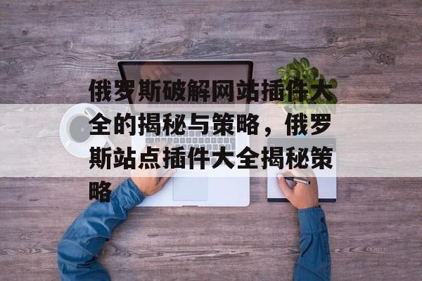 俄罗斯破解网站插件大全的揭秘与策略，俄罗斯站点插件大全揭秘策略