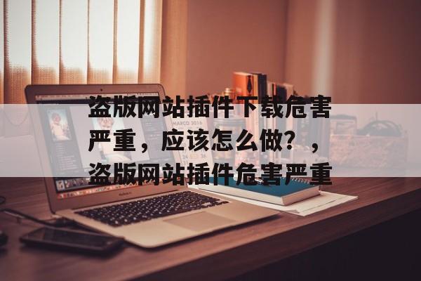 盗版网站插件下载危害严重,应该怎么做?,盗版网站插件危害严重 盗版网站插件下载危害严重,应该怎么做?,盗版网站插件危害严重