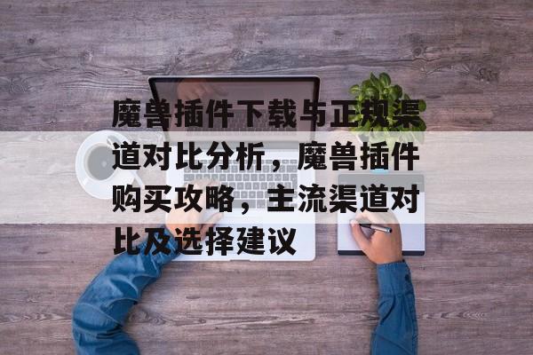魔兽插件下载与正规渠道对比分析,魔兽插件购买攻略,主流渠道对比及选择建议 魔兽插件下载与正规渠道对比分析,魔兽插件购买攻略,主流渠道对比及选择建议