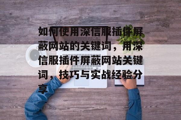 如何使用深信服插件屏蔽网站的关键词，用深信服插件屏蔽网站关键词，技巧与实战经验分享