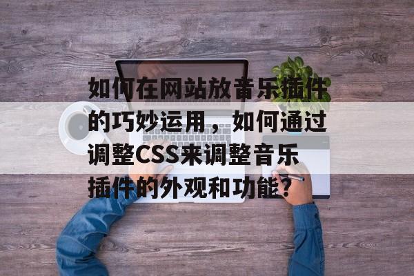 如何在网站放音乐插件的巧妙运用,如何通过调整CSS来调整音乐插件的外观和功能? 如何在网站放音乐插件的巧妙运用,如何通过调整CSS来调整音乐插件的外观和功能?