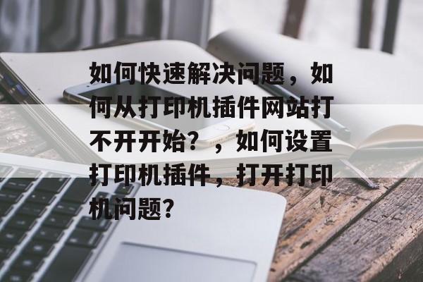 如何快速解决问题,如何从打印机插件网站打不开开始?,如何设置打印机插件,打开打印机问题? 如何快速解决问题,如何从打印机插件网站打不开开始?,如何设置打印机插件,打开打印机问题?