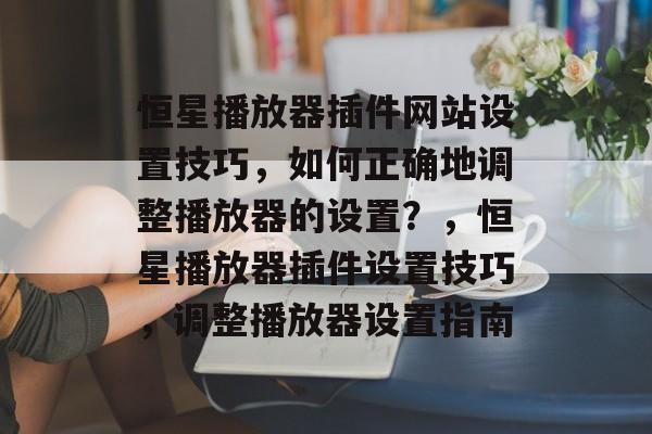 恒星播放器插件网站设置技巧,如何正确地调整播放器的设置?,恒星播放器插件设置技巧,调整播放器设置指南 恒星播放器插件网站设置技巧,如何正确地调整播放器的设置?,恒星播放器插件设置技巧,调整播放器设置指南