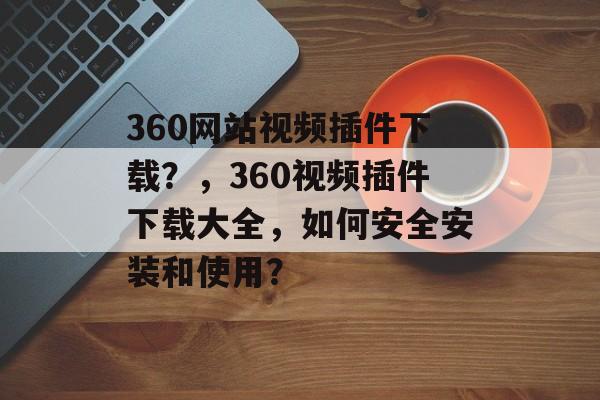 360网站视频插件下载?,360视频插件下载大全,如何安全安装和使用? 360网站视频插件下载?,360视频插件下载大全,如何安全安装和使用?