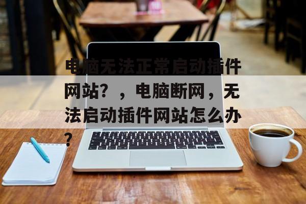 电脑无法正常启动插件网站?,电脑断网,无法启动插件网站怎么办? 电脑无法正常启动插件网站?,电脑断网,无法启动插件网站怎么办?