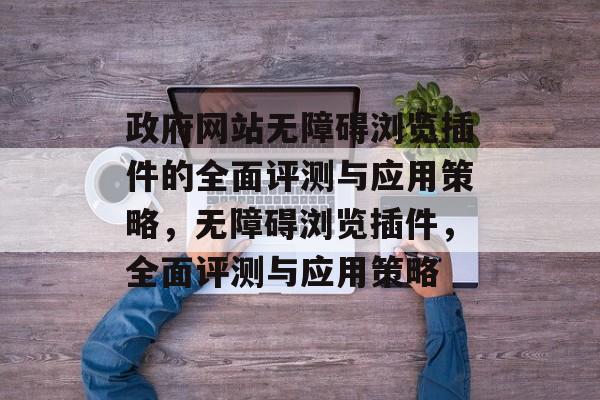 政府网站无障碍浏览插件的全面评测与应用策略，无障碍浏览插件，全面评测与应用策略