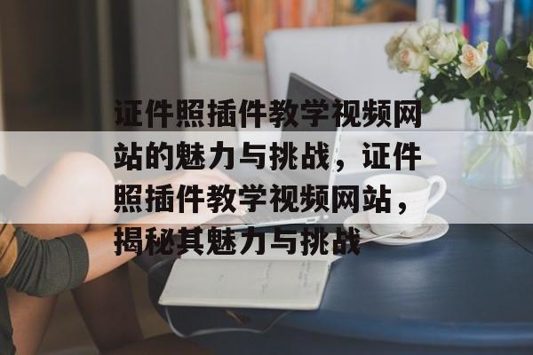 证件照插件教学视频网站的魅力与挑战，证件照插件教学视频网站，揭秘其魅力与挑战