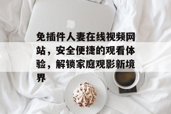 免插件人妻在线视频网站,安全便捷的观看体验,解锁家庭观影新境界 免插件人妻在线视频网站,安全便捷的观看体验,解锁家庭观影新境界