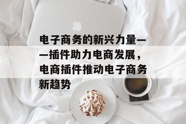 电子商务的新兴力量——插件助力电商发展,电商插件推动电子商务新趋势 电子商务的新兴力量——插件助力电商发展,电商插件推动电子商务新趋势