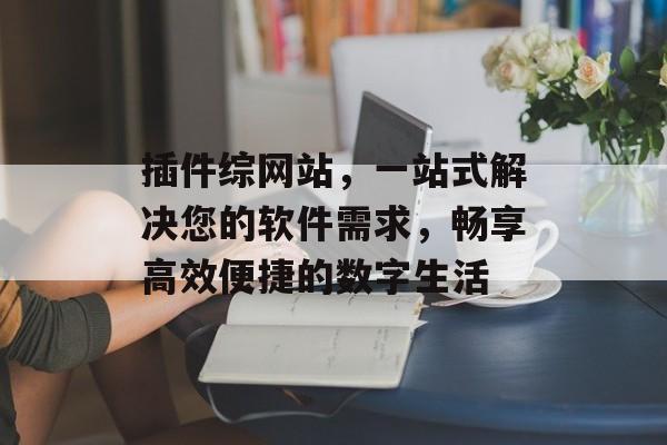 插件综网站，一站式解决您的软件需求，畅享高效便捷的数字生活