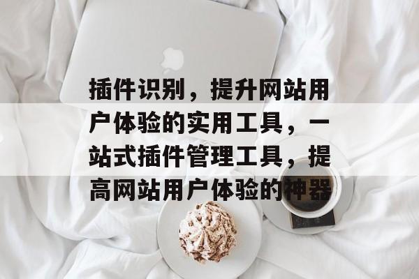 插件识别,提升网站用户体验的实用工具,一站式插件管理工具,提高网站用户体验的神器 插件识别,提升网站用户体验的实用工具,一站式插件管理工具,提高网站用户体验的神器