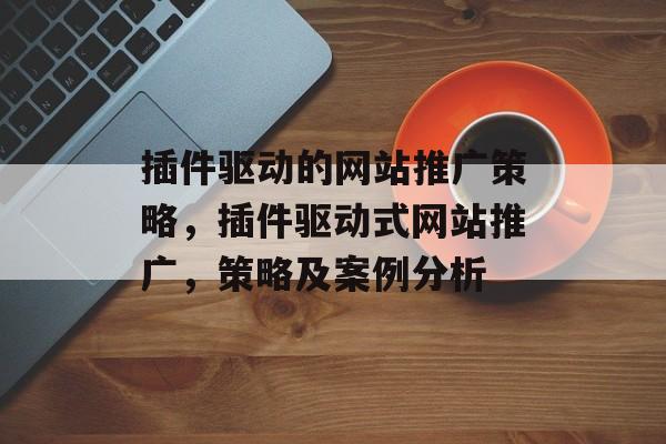 插件驱动的网站推广策略,插件驱动式网站推广,策略及案例分析 插件驱动的网站推广策略,插件驱动式网站推广,策略及案例分析