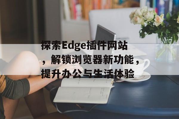 探索Edge插件网站,解锁浏览器新功能,提升办公与生活体验 探索Edge插件网站,解锁浏览器新功能,提升办公与生活体验