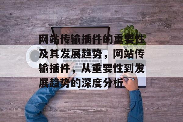 网站传输插件的重要性及其发展趋势,网站传输插件,从重要性到发展趋势的深度分析 网站传输插件的重要性及其发展趋势,网站传输插件,从重要性到发展趋势的深度分析
