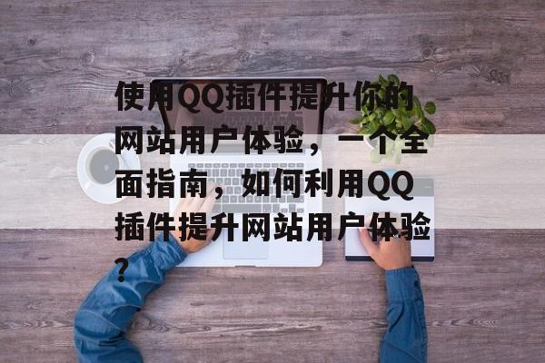 使用QQ插件提升你的网站用户体验,一个全面指南,如何利用QQ插件提升网站用户体验? 使用QQ插件提升你的网站用户体验,一个全面指南,如何利用QQ插件提升网站用户体验?