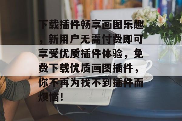 下载插件畅享画图乐趣,新用户无需付费即可享受优质插件体验,免费下载优质画图插件,你不再为找不到插件而烦恼! 下载插件畅享画图乐趣,新用户无需付费即可享受优质插件体验,免费下载优质画图插件,你不再为找不到插件而烦恼!