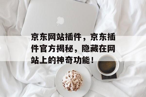 京东网站插件,京东插件官方揭秘,隐藏在网站上的神奇功能! 京东网站插件,京东插件官方揭秘,隐藏在网站上的神奇功能!