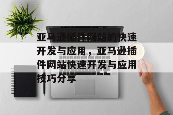 亚马逊插件网站的快速开发与应用,亚马逊插件网站快速开发与应用技巧分享 亚马逊插件网站的快速开发与应用,亚马逊插件网站快速开发与应用技巧分享