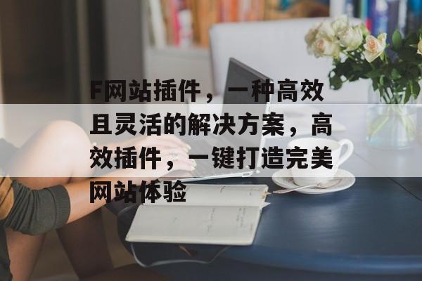 F网站插件,一种高效且灵活的解决方案,高效插件,一键打造完美网站体验 F网站插件,一种高效且灵活的解决方案,高效插件,一键打造完美网站体验