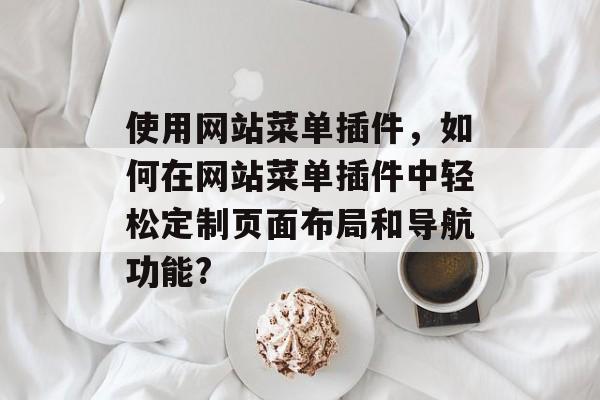 使用网站菜单插件,如何在网站菜单插件中轻松定制页面布局和导航功能? 使用网站菜单插件,如何在网站菜单插件中轻松定制页面布局和导航功能?