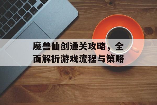 魔兽仙剑通关攻略,全面解析游戏流程与策略 魔兽仙剑通关攻略,全面解析游戏流程与策略