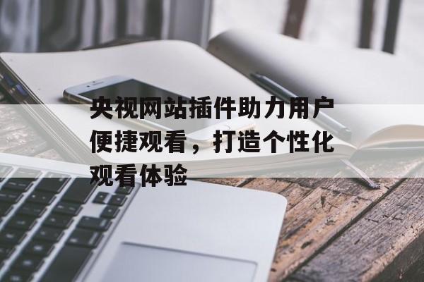 央视网站插件助力用户便捷观看,打造个性化观看体验 央视网站插件助力用户便捷观看,打造个性化观看体验