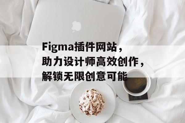 Figma插件网站,助力设计师高效创作,解锁无限创意可能 Figma插件网站,助力设计师高效创作,解锁无限创意可能