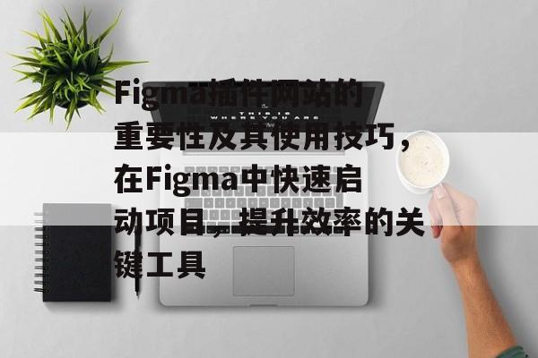 Figma插件网站的重要性及其使用技巧，在Figma中快速启动项目，提升效率的关键工具