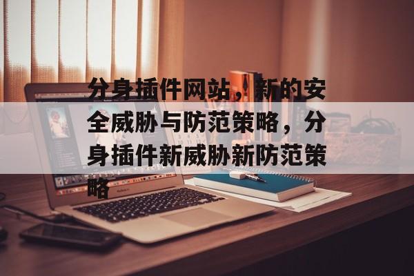 分身插件网站,新的安全威胁与防范策略,分身插件新威胁新防范策略 分身插件网站,新的安全威胁与防范策略,分身插件新威胁新防范策略