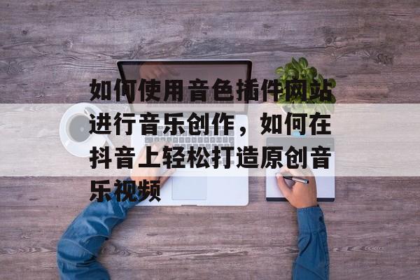如何使用音色插件网站进行音乐创作，如何在抖音上轻松打造原创音乐视频