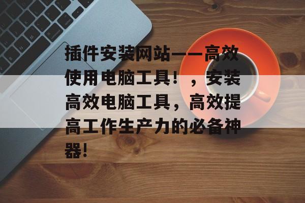 插件安装网站——高效使用电脑工具!,安装高效电脑工具,高效提高工作生产力的必备神器! 插件安装网站——高效使用电脑工具!,安装高效电脑工具,高效提高工作生产力的必备神器!