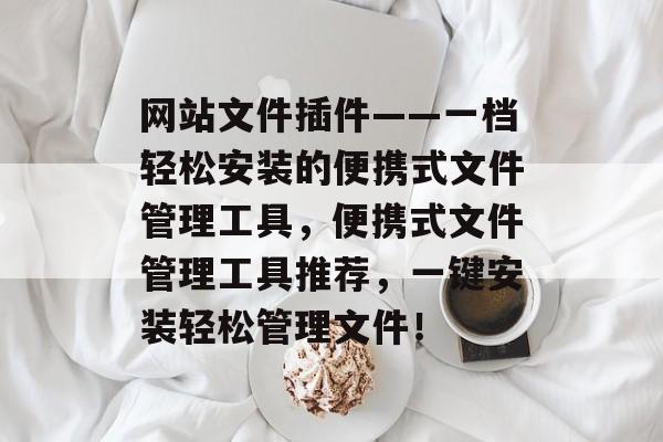 网站文件插件——一档轻松安装的便携式文件管理工具,便携式文件管理工具推荐,一键安装轻松管理文件! 网站文件插件——一档轻松安装的便携式文件管理工具,便携式文件管理工具推荐,一键安装轻松管理文件!
