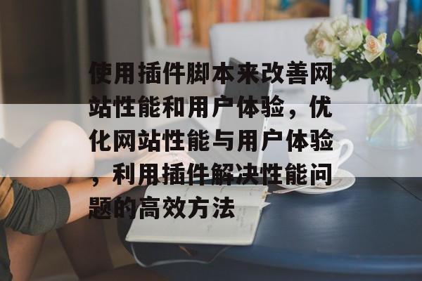 使用插件脚本来改善网站性能和用户体验,优化网站性能与用户体验,利用插件解决性能问题的高效方法 使用插件脚本来改善网站性能和用户体验,优化网站性能与用户体验,利用插件解决性能问题的高效方法