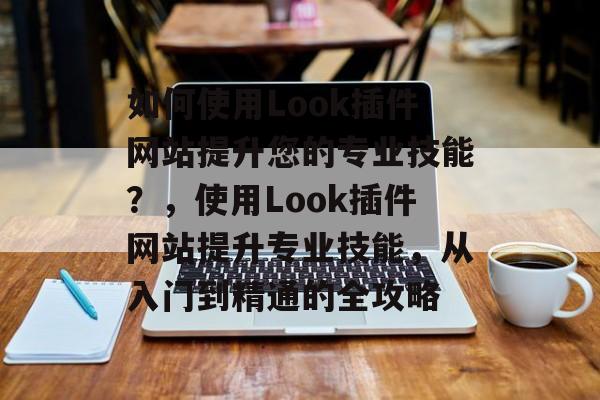 如何使用Look插件网站提升您的专业技能?,使用Look插件网站提升专业技能,从入门到精通的全攻略 如何使用Look插件网站提升您的专业技能?,使用Look插件网站提升专业技能,从入门到精通的全攻略