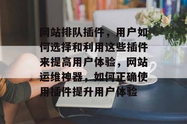 网站排队插件,用户如何选择和利用这些插件来提高用户体验,网站运维神器,如何正确使用插件提升用户体验 网站排队插件,用户如何选择和利用这些插件来提高用户体验,网站运维神器,如何正确使用插件提升用户体验