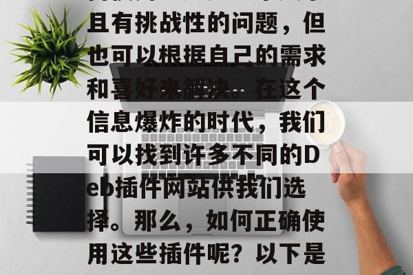 Deb 插件网站 如何使用?这是一个复杂且有挑战性的问题,但也可以根据自己的需求和喜好来解决。在这个信息爆炸的时代,我们可以找到许多不同的Deb插件网站供我们选择。那么,如何正确使用这些插件呢?以下是一些基本的步骤,如何轻松安装Deb插件? Deb 插件网站 如何使用?这是一个复杂且有挑战性的问题,但也可以根据自己的需求和喜好来解决。在这个信息爆炸的时代,我们可以找到许多不同的Deb插件网站供我们选择。那么,如何正确使用这些插件呢?以下是一些基本的步骤,如何轻松安装Deb插件?