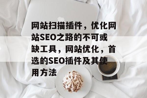 网站扫描插件,优化网站SEO之路的不可或缺工具,网站优化,首选的SEO插件及其使用方法 网站扫描插件,优化网站SEO之路的不可或缺工具,网站优化,首选的SEO插件及其使用方法