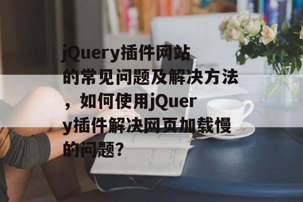 jQuery插件网站的常见问题及解决方法,如何使用jQuery插件解决网页加载慢的问题? jQuery插件网站的常见问题及解决方法,如何使用jQuery插件解决网页加载慢的问题?