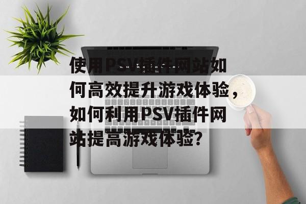 使用PSV插件网站如何高效提升游戏体验,如何利用PSV插件网站提高游戏体验? 使用PSV插件网站如何高效提升游戏体验,如何利用PSV插件网站提高游戏体验?