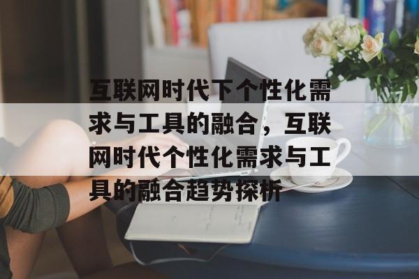 互联网时代下个性化需求与工具的融合，互联网时代个性化需求与工具的融合趋势探析