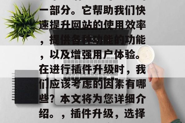 插件升级网站,是我们日常生活中不可避免的一部分。它帮助我们快速提升网站的使用效率,提供各种功能的功能,以及增强用户体验。在进行插件升级时,我们应该考虑的因素有哪些?本文将为您详细介绍。,插件升级,选择正确的插件并实施有效的管理技巧 插件升级网站,是我们日常生活中不可避免的一部分。它帮助我们快速提升网站的使用效率,提供各种功能的功能,以及增强用户体验。在进行插件升级时,我们应该考虑的因素有哪些?本文将为您详细介绍。,插件升级,选择正确的插件并实施有效的管理技巧