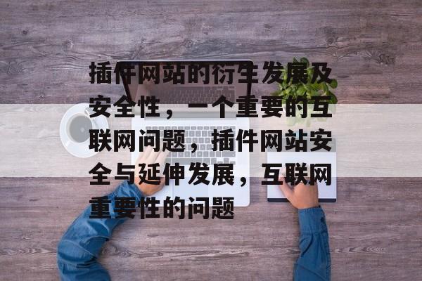 插件网站的衍生发展及安全性,一个重要的互联网问题,插件网站安全与延伸发展,互联网重要性的问题 插件网站的衍生发展及安全性,一个重要的互联网问题,插件网站安全与延伸发展,互联网重要性的问题