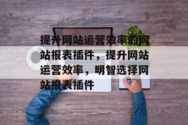 提升网站运营效率的网站报表插件，提升网站运营效率，明智选择网站报表插件
