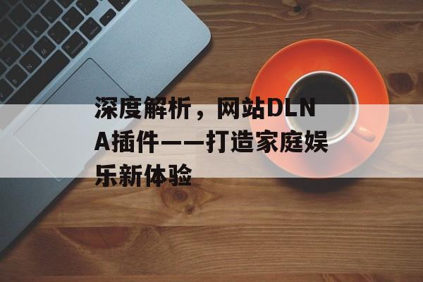 深度解析,网站DLNA插件——打造家庭娱乐新体验 深度解析,网站DLNA插件——打造家庭娱乐新体验
