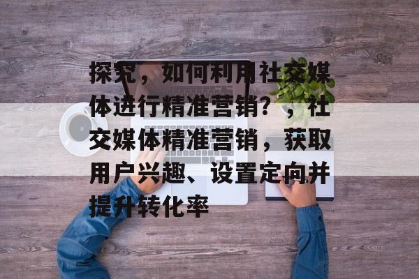 探究,如何利用社交媒体进行精准营销?,社交媒体精准营销,获取用户兴趣、设置定向并提升转化率 探究,如何利用社交媒体进行精准营销?,社交媒体精准营销,获取用户兴趣、设置定向并提升转化率
