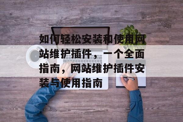 如何轻松安装和使用网站维护插件,一个全面指南,网站维护插件安装与使用指南 如何轻松安装和使用网站维护插件,一个全面指南,网站维护插件安装与使用指南